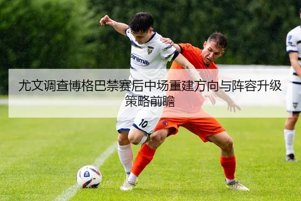 尤文调查博格巴禁赛后中场重建方向与阵容升级策略前瞻