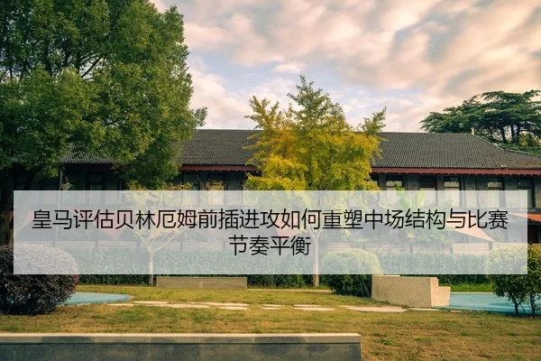 皇马评估贝林厄姆前插进攻如何重塑中场结构与比赛节奏平衡