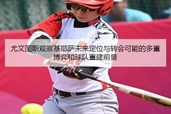 尤文图斯观察基耶萨未来定位与转会可能的多重博弈和球队重建前景