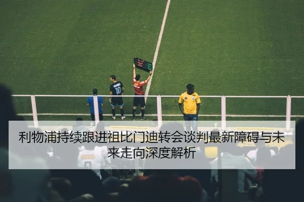 利物浦持续跟进祖比门迪转会谈判最新障碍与未来走向深度解析