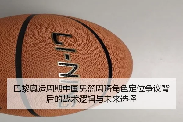 巴黎奥运周期中国男篮周琦角色定位争议背后的战术逻辑与未来选择