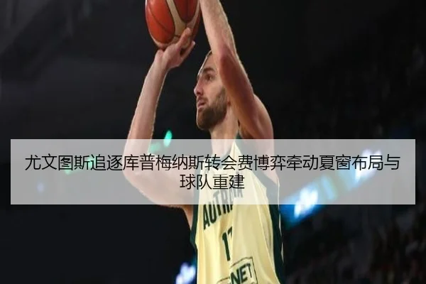 尤文图斯追逐库普梅纳斯转会费博弈牵动夏窗布局与球队重建