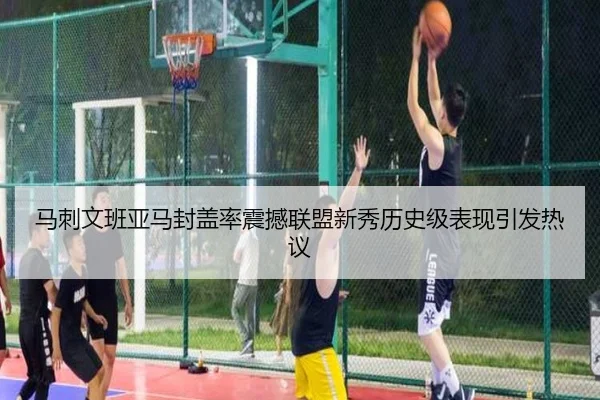马刺文班亚马封盖率震撼联盟新秀历史级表现引发热议