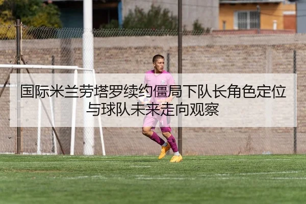 国际米兰劳塔罗续约僵局下队长角色定位与球队未来走向观察