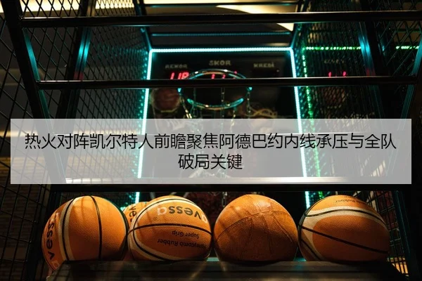 热火对阵凯尔特人前瞻聚焦阿德巴约内线承压与全队破局关键