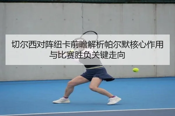 切尔西对阵纽卡前瞻解析帕尔默核心作用与比赛胜负关键走向