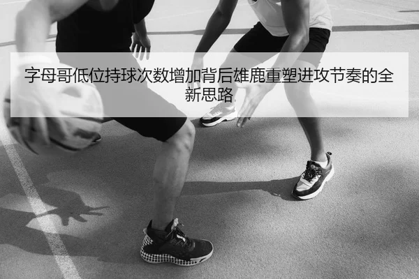 字母哥低位持球次数增加背后雄鹿重塑进攻节奏的全新思路