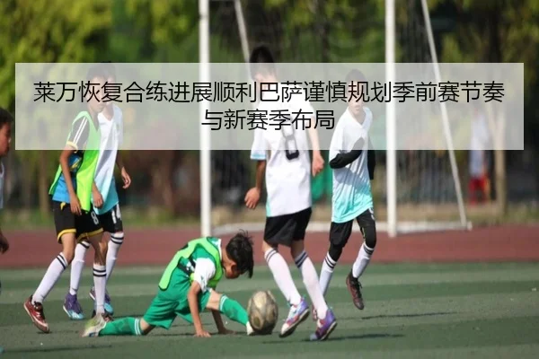 莱万恢复合练进展顺利巴萨谨慎规划季前赛节奏与新赛季布局